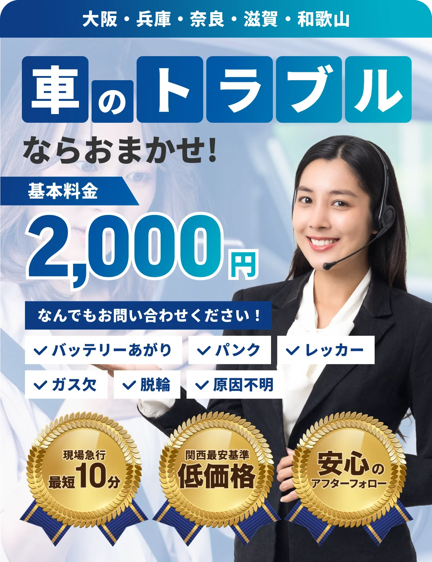 車のトラブルならおまかせ！大阪・兵庫・奈良・滋賀・和歌山 基本料金2,000円！なんでもお問い合せください！バッテリー上がり、パンク、レッカー、ガス欠、脱輪、原因不明。現場急行最短10分、関西最安基準の低価格、安心のアフターフォロー
